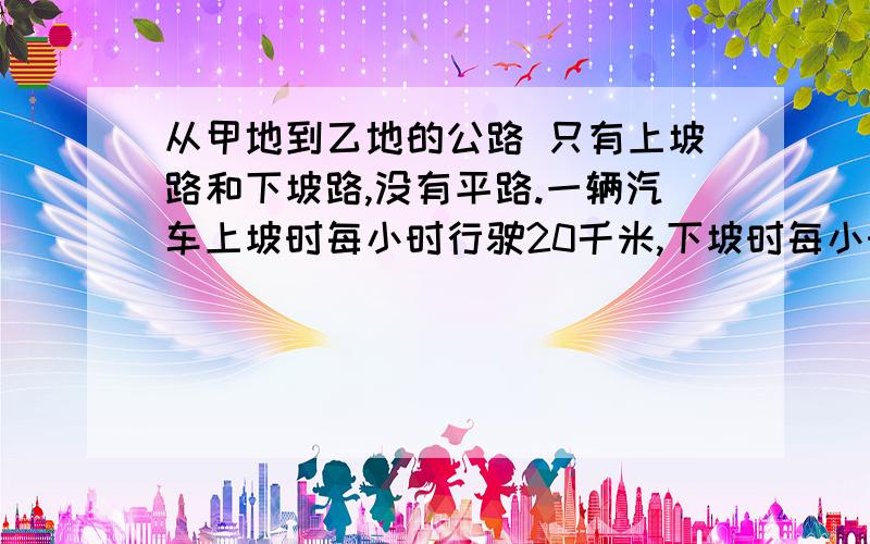 从甲地到乙地的公路 只有上坡路和下坡路,没有平路.一辆汽车上坡时每小时行驶20千米,下坡时每小时行驶35千米.车从甲地开