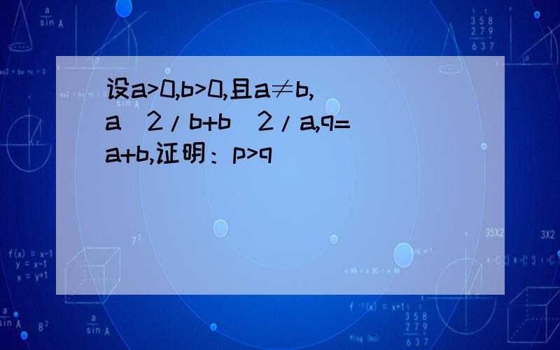 设a>0,b>0,且a≠b,a^2/b+b^2/a,q=a+b,证明：p>q