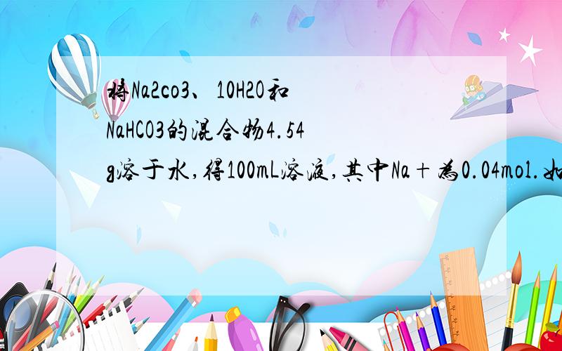 将Na2co3、10H2O和NaHCO3的混合物4.54g溶于水,得100mL溶液,其中Na+为0.04mol.如将等质