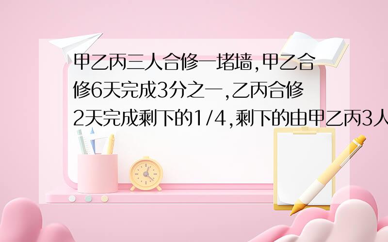 甲乙丙三人合修一堵墙,甲乙合修6天完成3分之一,乙丙合修2天完成剩下的1/4,剩下的由甲乙丙3人合修5天完成