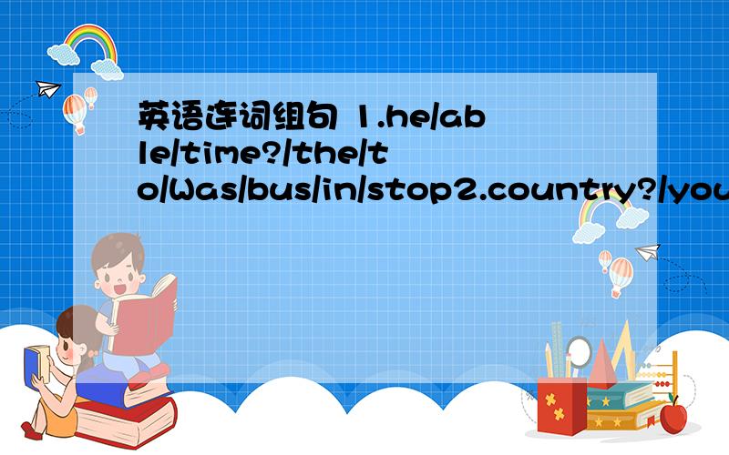 英语连词组句 1.he/able/time?/the/to/Was/bus/in/stop2.country?/you/