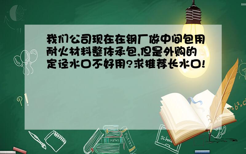 我们公司现在在钢厂做中间包用耐火材料整体承包,但是外购的定径水口不好用?求推荐长水口!