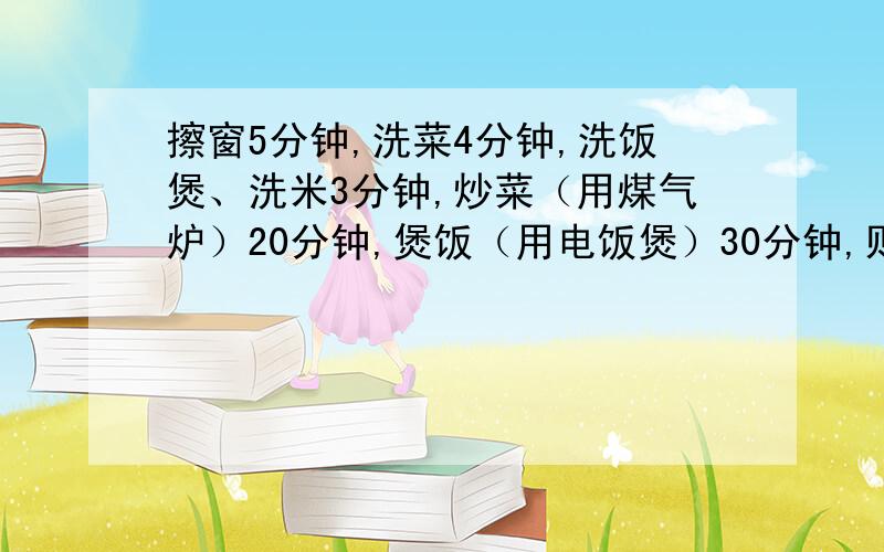 擦窗5分钟,洗菜4分钟,洗饭煲、洗米3分钟,炒菜（用煤气炉）20分钟,煲饭（用电饭煲）30分钟,则完成...