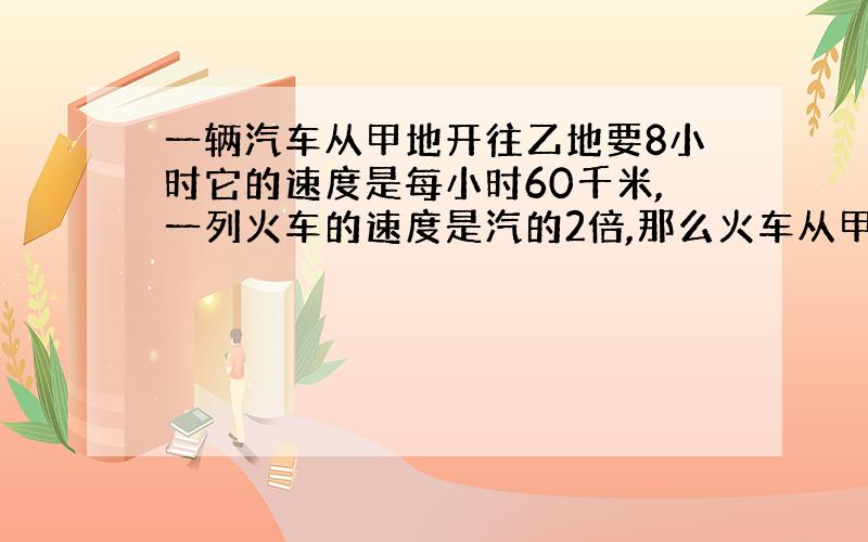 一辆汽车从甲地开往乙地要8小时它的速度是每小时60千米,一列火车的速度是汽的2倍,那么火车从甲地到乙地需要几小的?