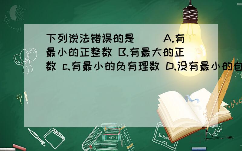 下列说法错误的是（ ）A.有最小的正整数 B.有最大的正数 c.有最小的负有理数 D.没有最小的自然数