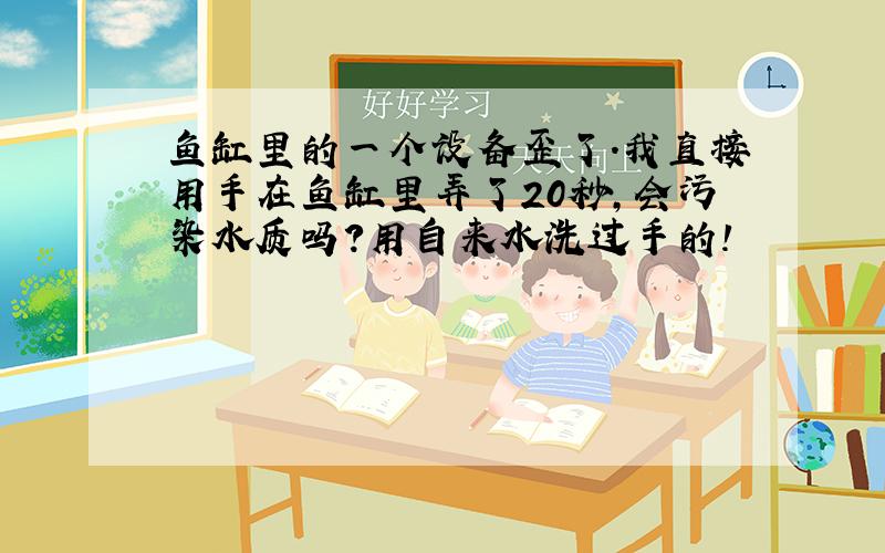 鱼缸里的一个设备歪了.我直接用手在鱼缸里弄了20秒,会污染水质吗?用自来水洗过手的!