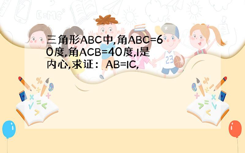 三角形ABC中,角ABC=60度,角ACB=40度,I是内心,求证：AB=IC,