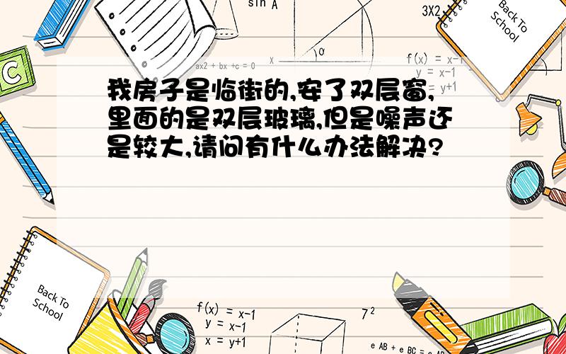 我房子是临街的,安了双层窗,里面的是双层玻璃,但是噪声还是较大,请问有什么办法解决?