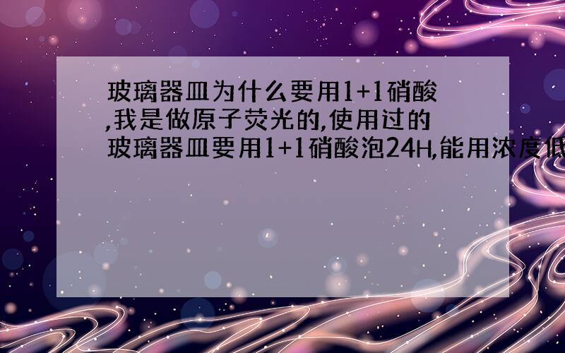 玻璃器皿为什么要用1+1硝酸,我是做原子荧光的,使用过的玻璃器皿要用1+1硝酸泡24H,能用浓度低点的吧