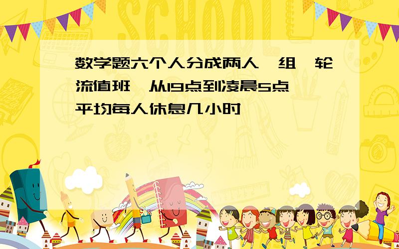 数学题六个人分成两人一组,轮流值班,从19点到凌晨5点,平均每人休息几小时