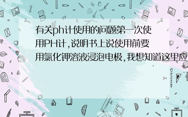 有关ph计使用的问题第一次使用PH计,说明书上说使用前要用氯化钾溶液浸泡电极,我想知道这里应该怎么操作,是将氯化钾溶液由