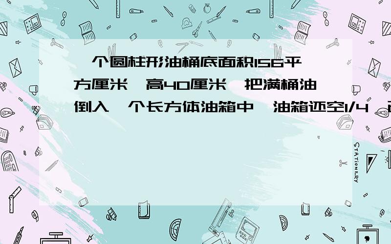 一个圆柱形油桶底面积156平方厘米,高40厘米,把满桶油倒入一个长方体油箱中,油箱还空1/4,已知油桶底面积是200平方