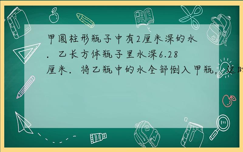 甲圆柱形瓶子中有2厘米深的水．乙长方体瓶子里水深6.28厘米．将乙瓶中的水全部倒入甲瓶，这时甲瓶的水深多少厘米？（如图）