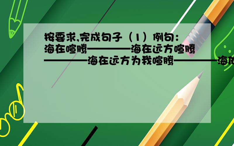 按要求,完成句子（1）例句：海在喧腾————海在远方喧腾————海在远方为我喧腾————海依然在远方为我喧腾————我听