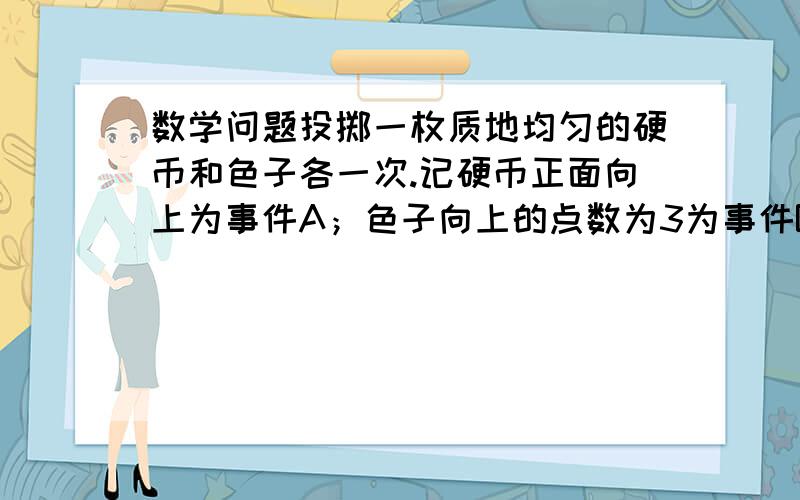 数学问题投掷一枚质地均匀的硬币和色子各一次.记硬币正面向上为事件A；色子向上的点数为3为事件B;则事件A+B概率为?A,