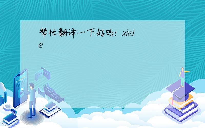 帮忙翻译一下好吗! xiele