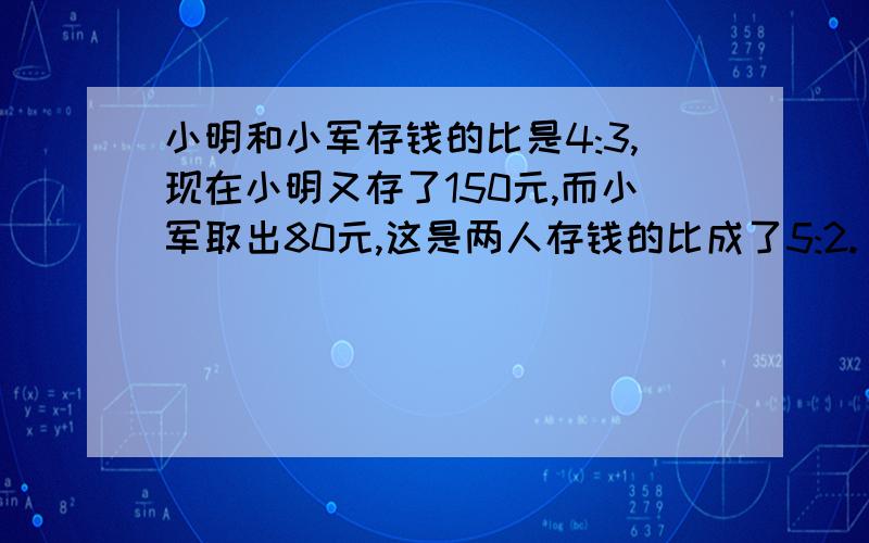 小明和小军存钱的比是4:3,现在小明又存了150元,而小军取出80元,这是两人存钱的比成了5:2.