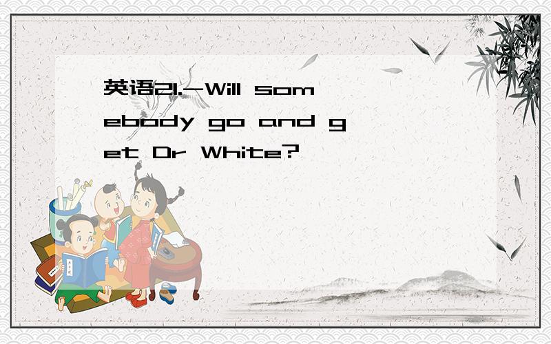 英语21.-Will somebody go and get Dr White?