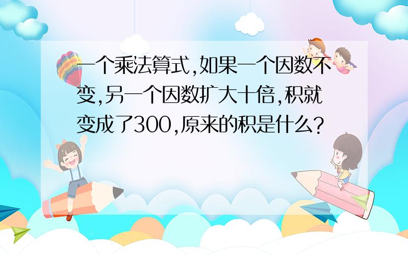 一个乘法算式,如果一个因数不变,另一个因数扩大十倍,积就变成了300,原来的积是什么?