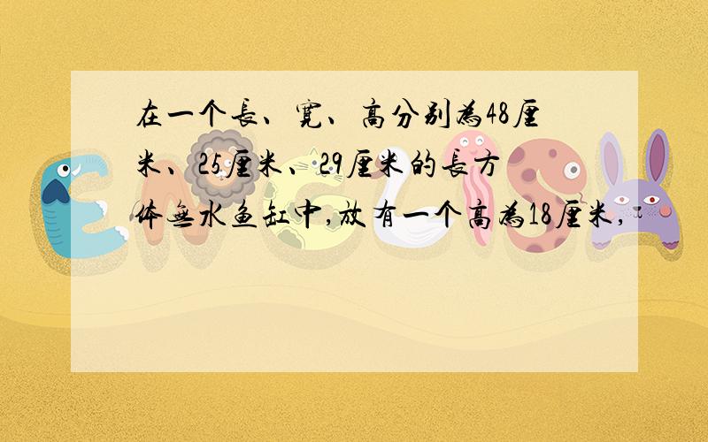 在一个长、宽、高分别为48厘米、25厘米、29厘米的长方体无水鱼缸中,放有一个高为18厘米,