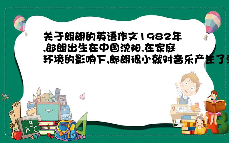 关于朗朗的英语作文1982年,郎朗出生在中国沈阳,在家庭环境的影响下,郎朗很小就对音乐产生了浓厚兴趣,尤其在父母为他买了