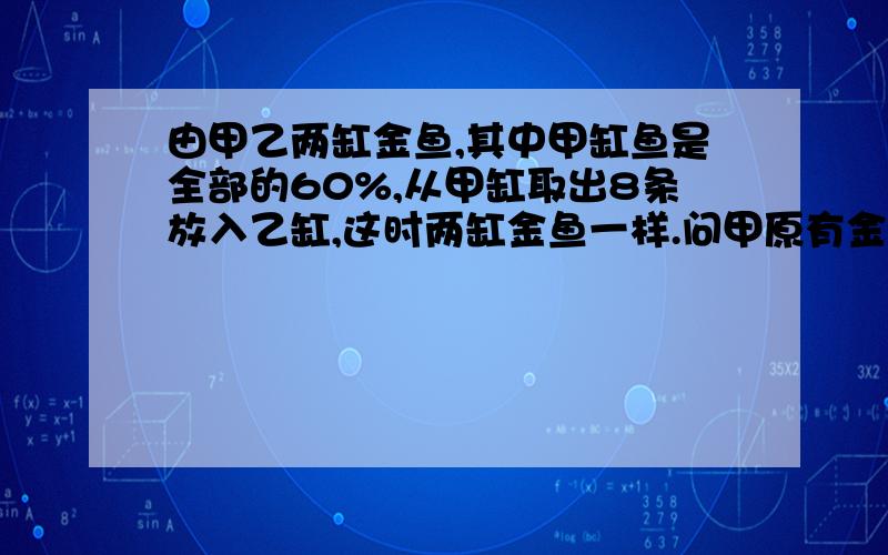 由甲乙两缸金鱼,其中甲缸鱼是全部的60%,从甲缸取出8条放入乙缸,这时两缸金鱼一样.问甲原有金鱼几条?