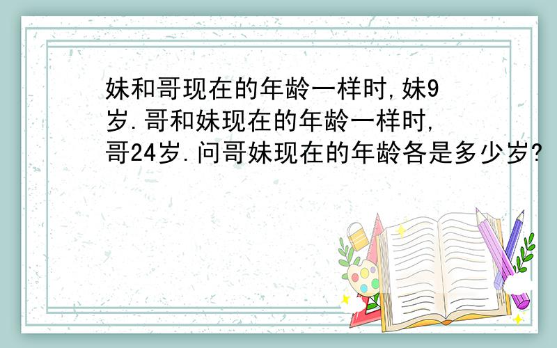 妹和哥现在的年龄一样时,妹9岁.哥和妹现在的年龄一样时,哥24岁.问哥妹现在的年龄各是多少岁?