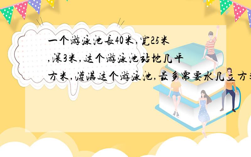 一个游泳池长40米,宽25米,深3米,这个游泳池站地几平方米,灌满这个游泳池,最多需要水几立方米?