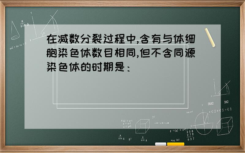 在减数分裂过程中,含有与体细胞染色体数目相同,但不含同源染色体的时期是：