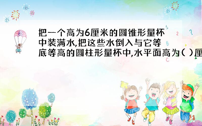 把一个高为6厘米的圆锥形量杯中装满水,把这些水倒入与它等底等高的圆柱形量杯中,水平面高为( )厘米