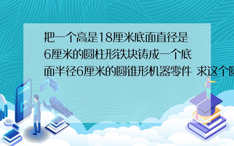 把一个高是18厘米底面直径是6厘米的圆柱形铁块铸成一个底面半径6厘米的圆锥形机器零件 求这个圆柱零件的