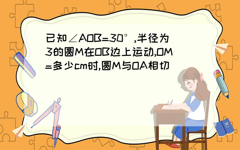 已知∠AOB=30°,半径为3的圆M在OB边上运动,OM=多少cm时,圆M与OA相切