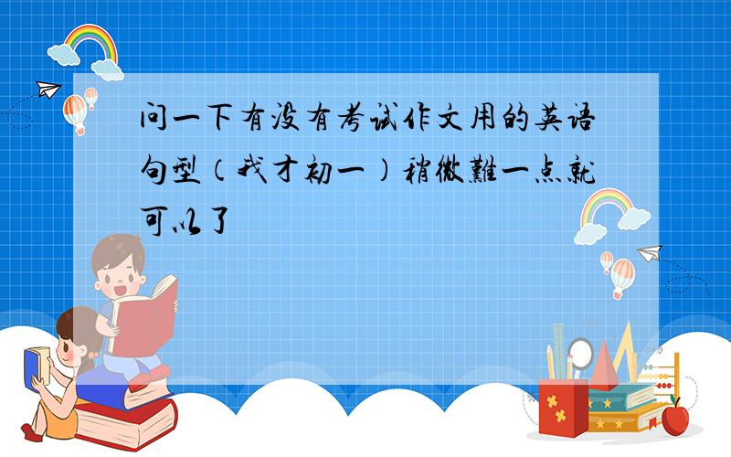 问一下有没有考试作文用的英语句型（我才初一）稍微难一点就可以了