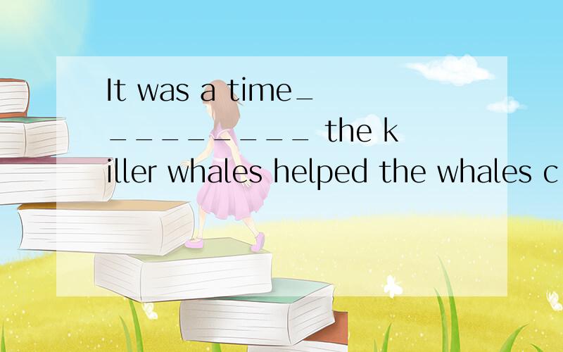 It was a time_________ the killer whales helped the whales c