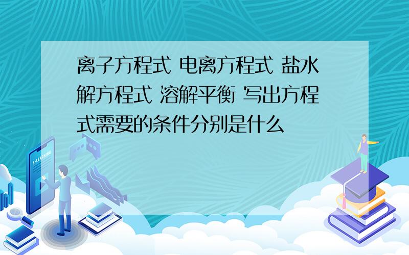 离子方程式 电离方程式 盐水解方程式 溶解平衡 写出方程式需要的条件分别是什么