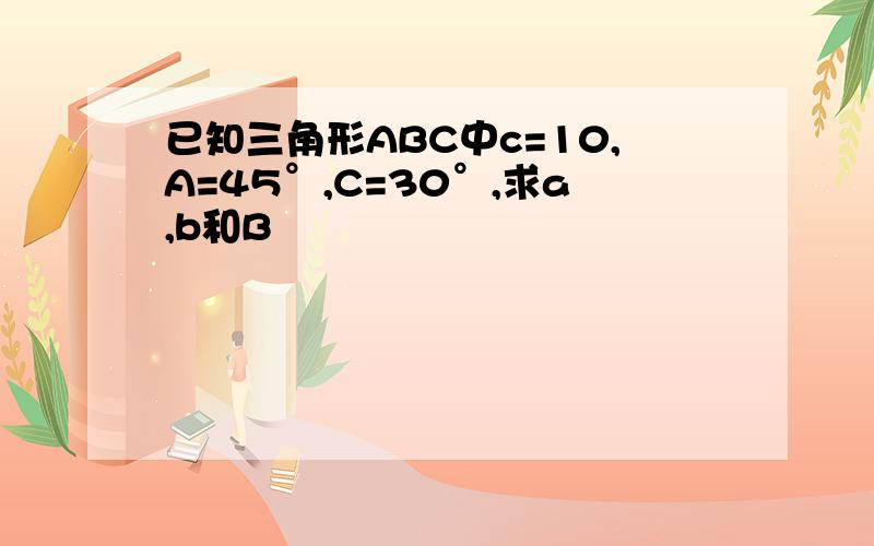 已知三角形ABC中c=10,A=45°,C=30°,求a,b和B