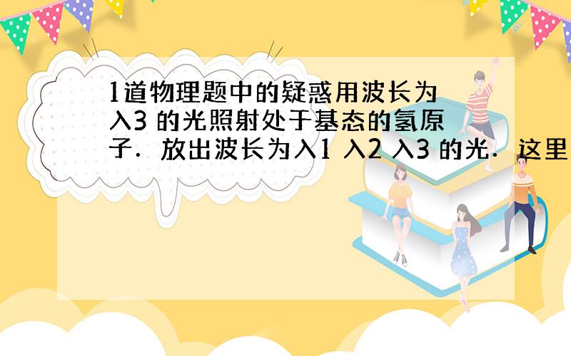 1道物理题中的疑惑用波长为 入3 的光照射处于基态的氢原子．放出波长为入1 入2 入3 的光．这里面的能量关系是怎么样的