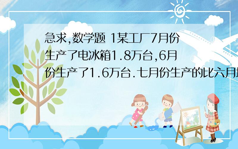 急求,数学题 1某工厂7月份生产了电冰箱1.8万台,6月份生产了1.6万台.七月份生产的比六月增加了百分之几 2一块正方