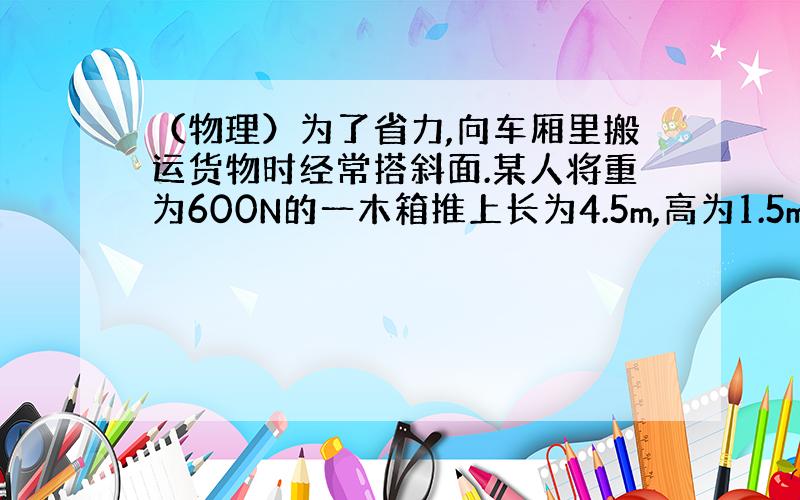 （物理）为了省力,向车厢里搬运货物时经常搭斜面.某人将重为600N的一木箱推上长为4.5m,高为1.5m