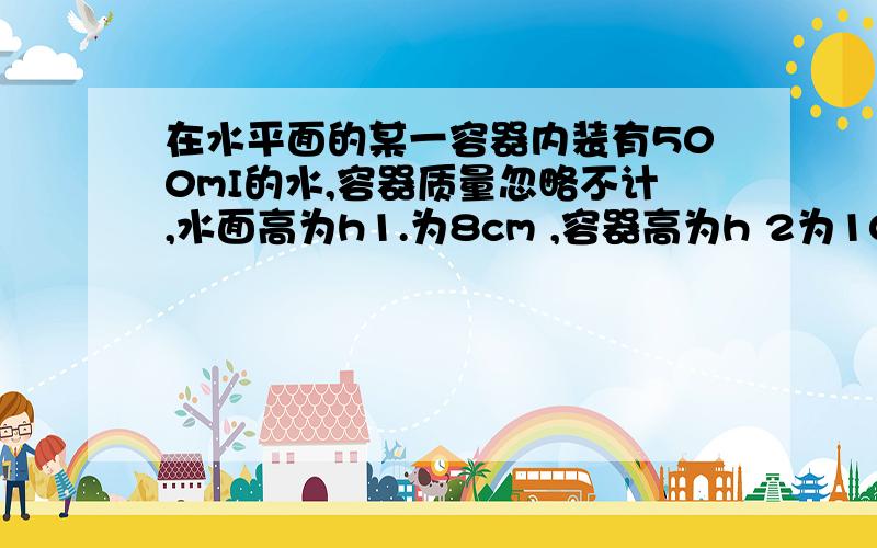 在水平面的某一容器内装有500mI的水,容器质量忽略不计,水面高为h1.为8cm ,容器高为h 2为10cm .容器底面