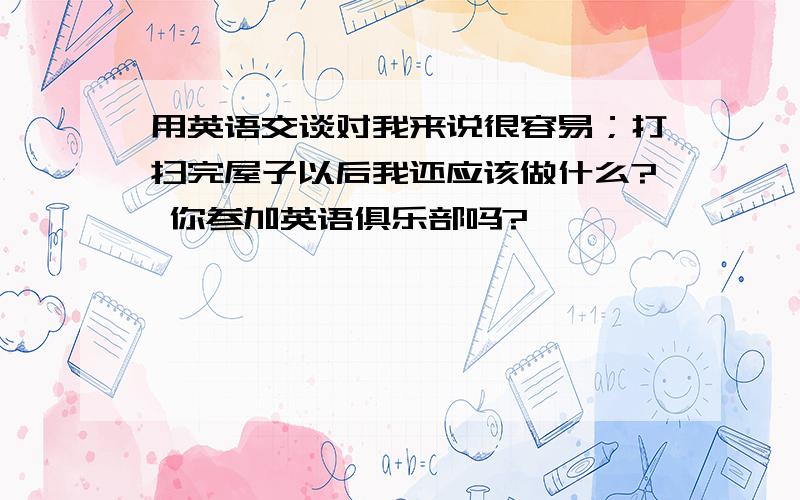 用英语交谈对我来说很容易；打扫完屋子以后我还应该做什么? 你参加英语俱乐部吗?