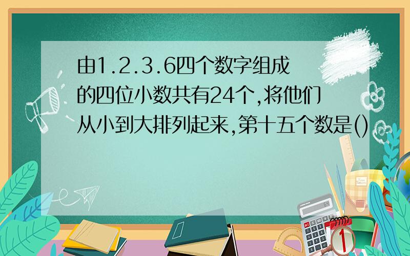 由1.2.3.6四个数字组成的四位小数共有24个,将他们从小到大排列起来,第十五个数是()