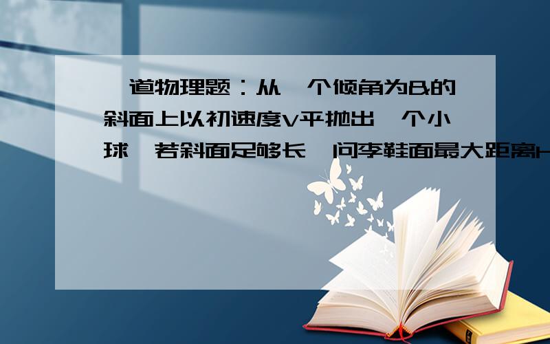 一道物理题：从一个倾角为&的斜面上以初速度V平抛出一个小球,若斜面足够长,问李鞋面最大距离H为多少?