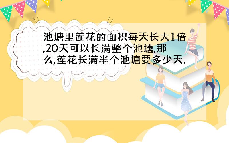 池塘里莲花的面积每天长大1倍,20天可以长满整个池塘,那么,莲花长满半个池塘要多少天.