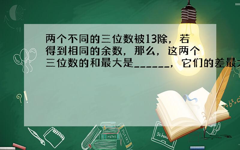 两个不同的三位数被13除，若得到相同的余数，那么，这两个三位数的和最大是______，它们的差最大是______．