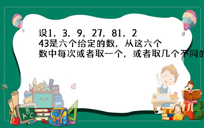 设1，3，9，27，81，243是六个给定的数，从这六个数中每次或者取一个，或者取几个不同的数求和（每个数只能取一次），