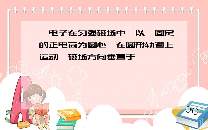 一电子在匀强磁场中,以一固定的正电荷为圆心,在圆形轨道上运动,磁场方向垂直于