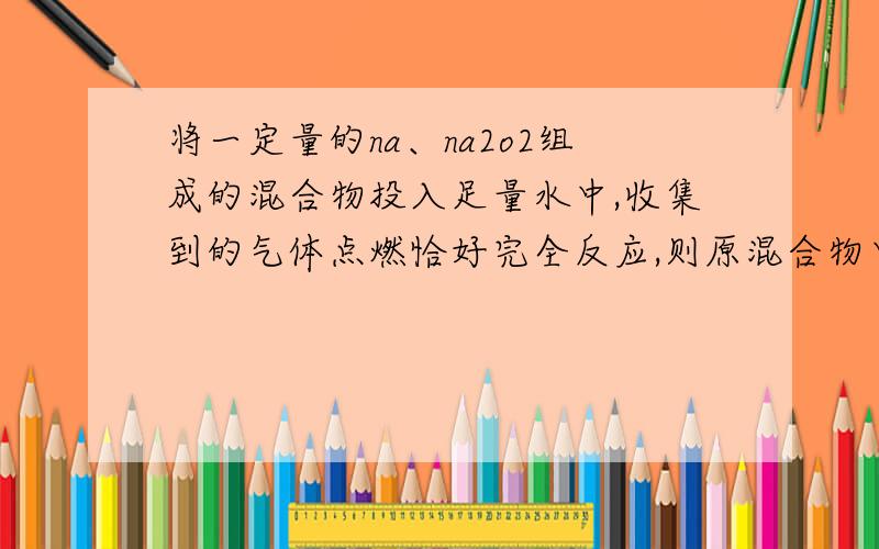 将一定量的na、na2o2组成的混合物投入足量水中,收集到的气体点燃恰好完全反应,则原混合物中na、na2o2的