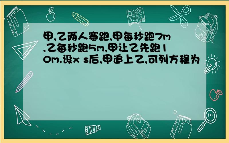 甲,乙两人赛跑,甲每秒跑7m,乙每秒跑5m,甲让乙先跑10m.设x s后,甲追上乙,可列方程为