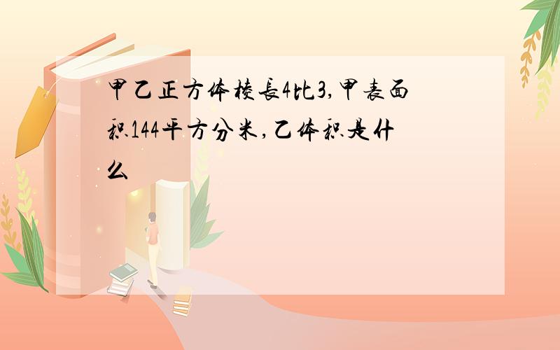 甲乙正方体棱长4比3,甲表面积144平方分米,乙体积是什么